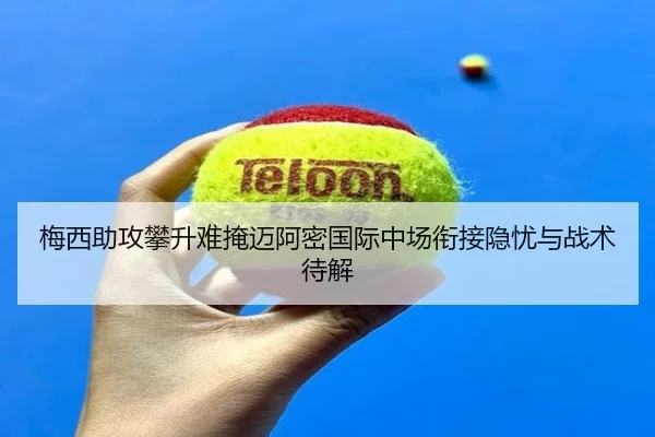 梅西助攻攀升难掩迈阿密国际中场衔接隐忧与战术待解